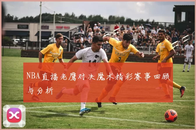 NBA直播老鹰对决魔术精彩赛事回顾与分析