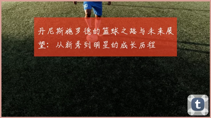 丹尼斯施罗德的篮球之路与未来展望：从新秀到明星的成长历程